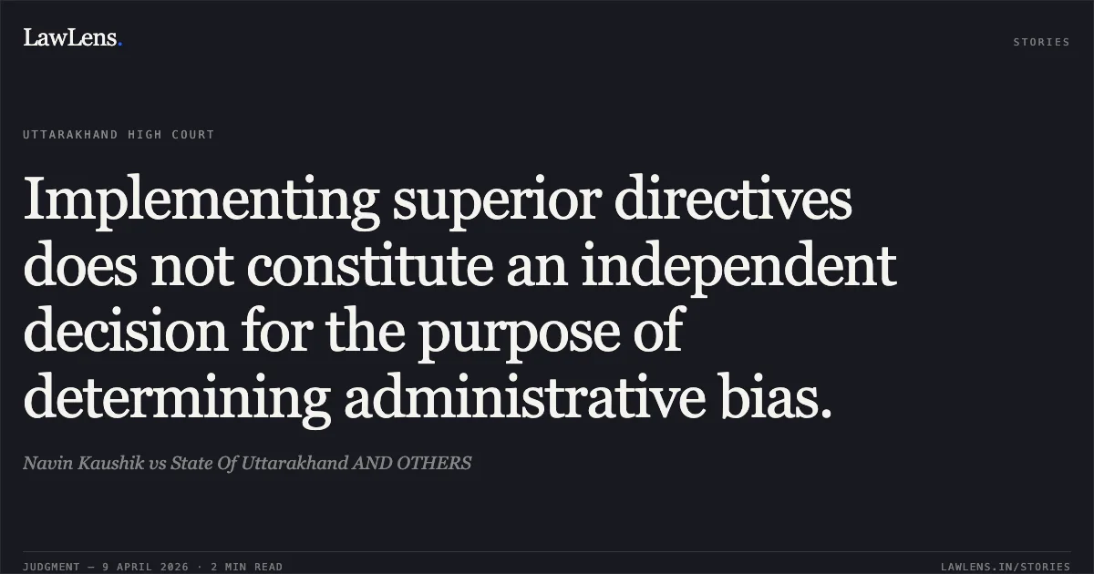 Implementing superior directives does not constitute an independent decision for the purpose of determining administrative bias.. Navin Kaushik vs State Of Uttarakhand AND OTHERS. Uttarakhand High Court. LawLens