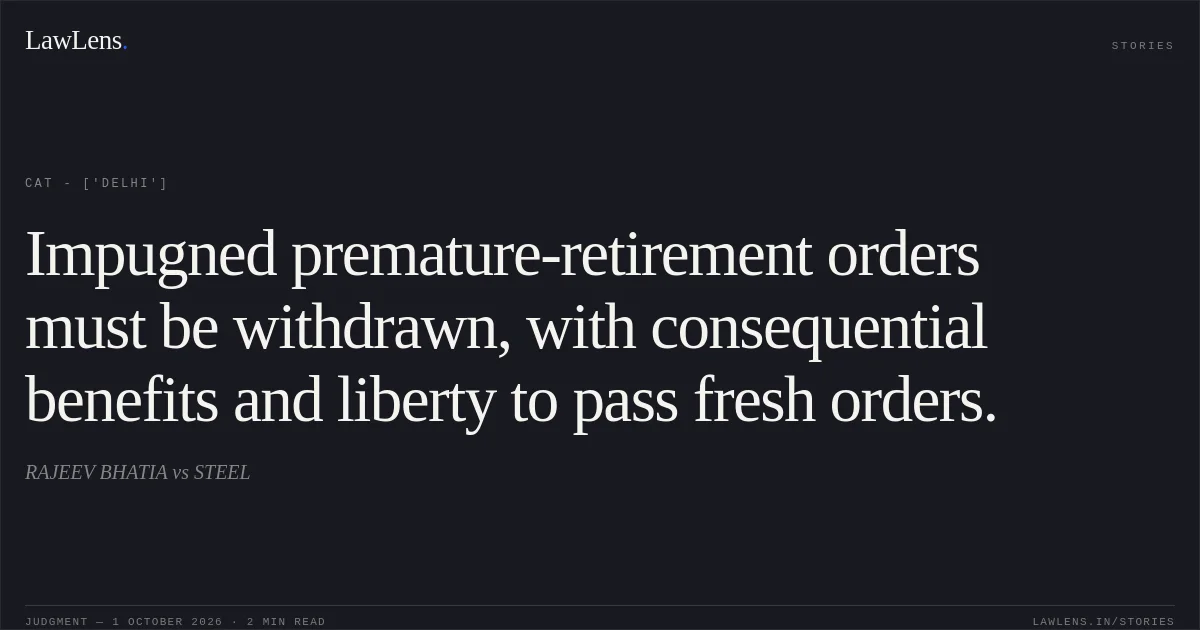 Impugned premature-retirement orders must be withdrawn, with consequential benefits and liberty to pass fresh orders.. RAJEEV BHATIA vs STEEL. CAT - ['Delhi']. LawLens