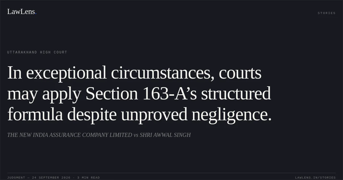 In exceptional circumstances, courts may apply Section 163-A’s structured formula despite unproved negligence.. THE NEW INDIA ASSURANCE COMPANY LIMITED vs SHRI AWWAL SINGH. Uttarakhand High Court. LawLens