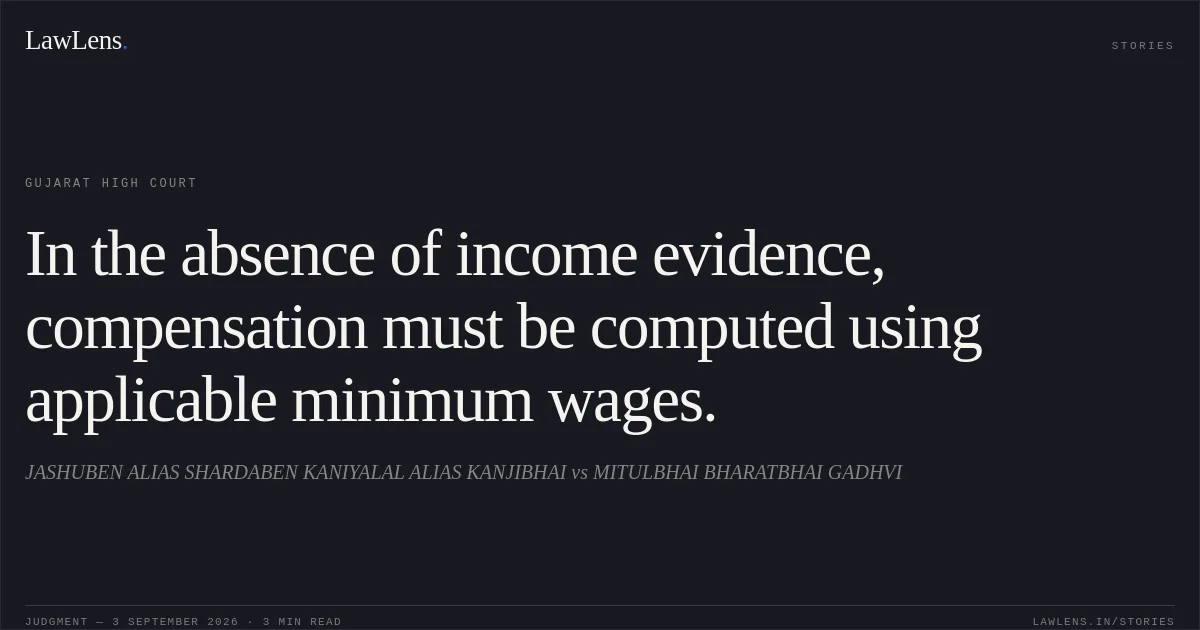In the absence of income evidence, compensation must be computed using applicable minimum wages.. JASHUBEN ALIAS SHARDABEN KANIYALAL ALIAS KANJIBHAI vs MITULBHAI BHARATBHAI GADHVI. Gujarat High Court. LawLens