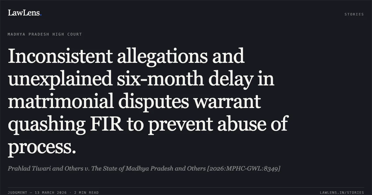 Inconsistent allegations and unexplained six-month delay in matrimonial disputes warrant quashing FIR to prevent abuse of process.. Prahlad Tiwari and Others v. The State of Madhya Pradesh and Others [2026:MPHC-GWL:8349]. Madhya Pradesh High Court. LawLens