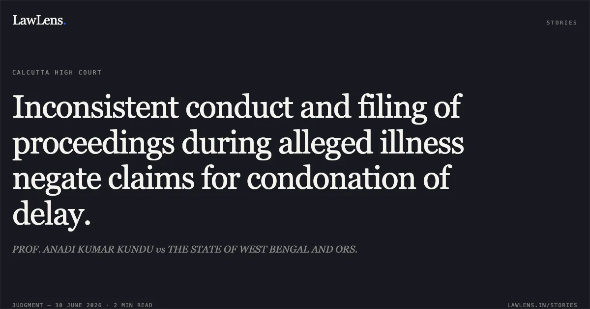 Inconsistent conduct and filing of proceedings during alleged illness negate claims for condonation of delay.. PROF. ANADI KUMAR KUNDU vs THE STATE OF WEST BENGAL AND ORS.. Calcutta High Court. LawLens
