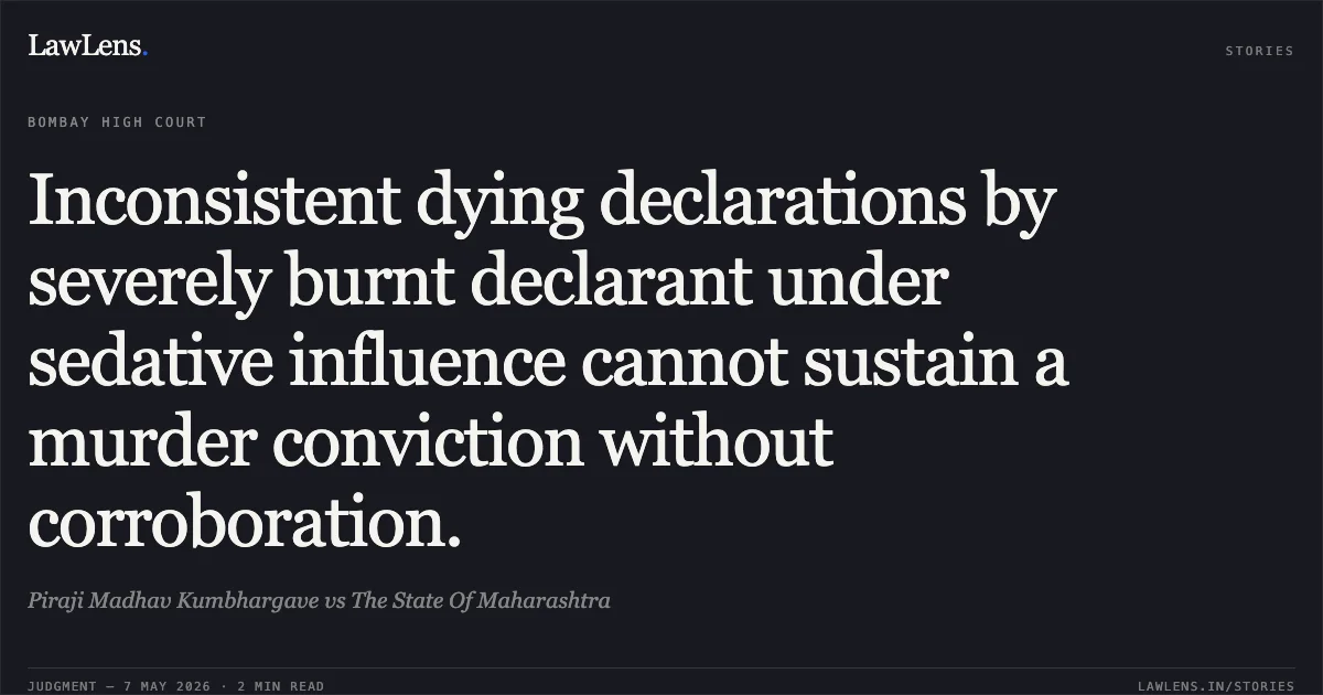 Inconsistent dying declarations by severely burnt declarant under sedative influence cannot sustain a murder conviction without corroboration.. Piraji Madhav Kumbhargave vs The State Of Maharashtra. Bombay High Court. LawLens