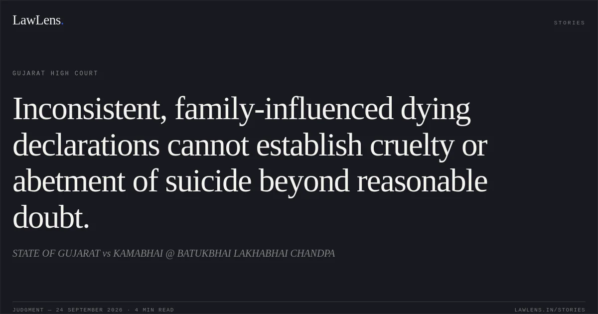 Inconsistent, family-influenced dying declarations cannot establish cruelty or abetment of suicide beyond reasonable doubt.. STATE OF GUJARAT vs KAMABHAI @ BATUKBHAI LAKHABHAI CHANDPA. Gujarat High Court. LawLens
