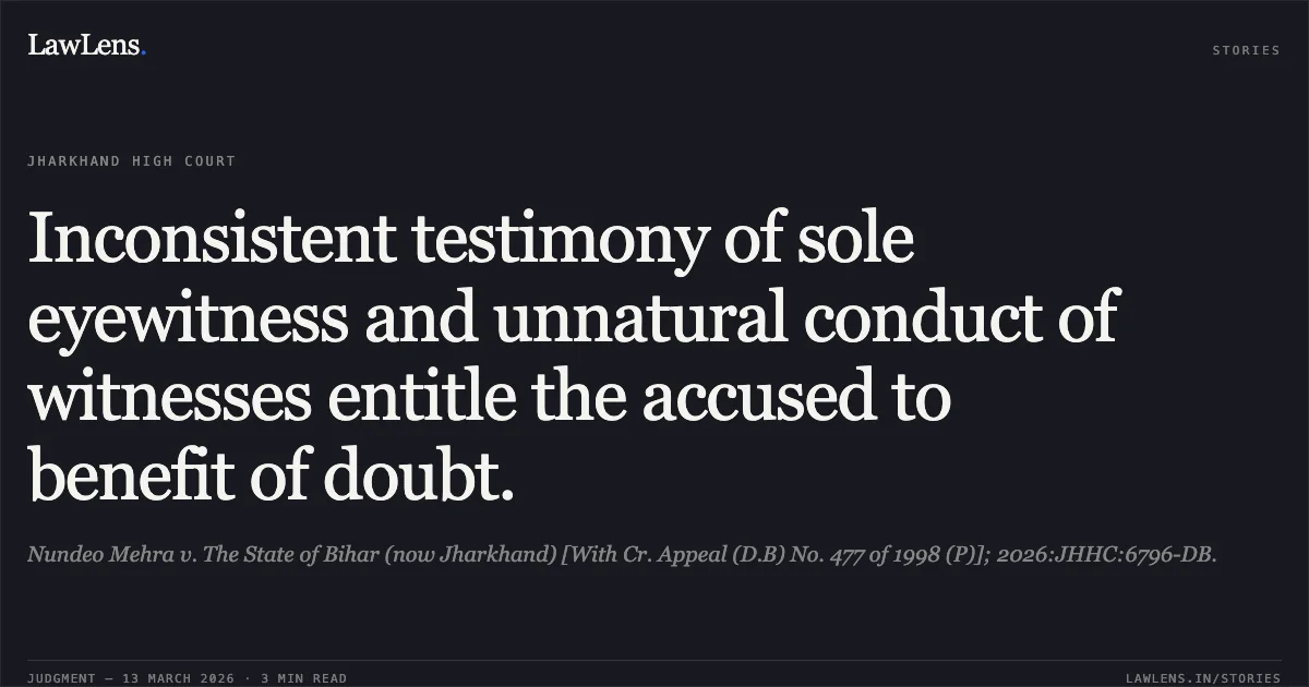 Inconsistent testimony of sole eyewitness and unnatural conduct of witnesses entitle the accused to benefit of doubt.. Nundeo Mehra v. The State of Bihar (now Jharkhand) [With Cr. Appeal (D.B) No. 477 of 1998 (P)]; 2026:JHHC:6796-DB.. Jharkhand High Court. LawLens