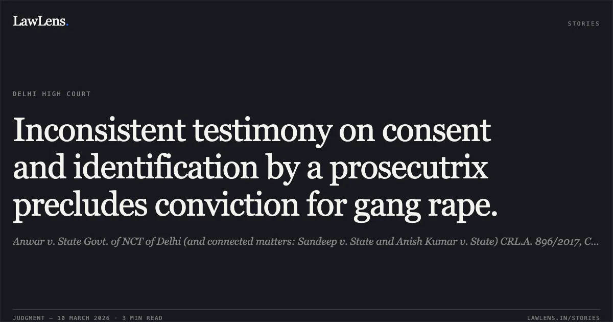 Inconsistent testimony on consent and identification by a prosecutrix precludes conviction for gang rape.. Anwar v. State Govt. of NCT of Delhi (and connected matters: Sandeep v. State and Anish Kumar v. State) CRL.A. 896/2017, CRL.A. 1051/2017, and CRL.A. 985/2017.. Delhi High Court. LawLens