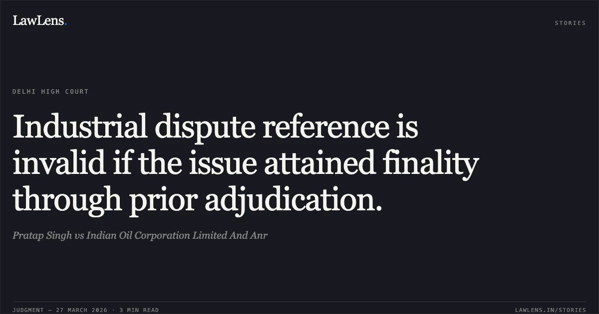Industrial dispute reference is invalid if the issue attained finality through prior adjudication.. Pratap Singh vs Indian Oil Corporation Limited And Anr. Delhi High Court. LawLens