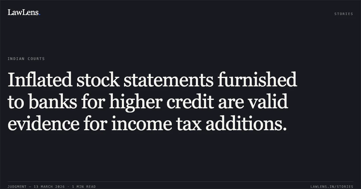 Inflated stock statements furnished to banks for higher credit are valid evidence for income tax additions.. Ajay Food Products v. Income Tax Officer and others [ITA No. 16/2007, 2026:JKLHC-JMU:756-DB]. Jammu and Kashmir High Court. LawLens