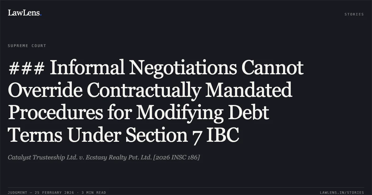 ### Informal Negotiations Cannot Override Contractually Mandated Procedures for Modifying Debt Terms Under Section 7 IBC. Catalyst Trusteeship Ltd. v. Ecstasy Realty Pvt. Ltd. [2026 INSC 186]. Supreme Court. LawLens