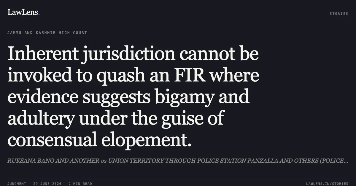 Inherent jurisdiction cannot be invoked to quash an FIR where evidence suggests bigamy and adultery under the guise of consensual elopement.. RUKSANA BANO AND ANOTHER vs UNION TERRITORY THROUGH POLICE STATION PANZALLA AND OTHERS (POLICE / HOME). Jammu and Kashmir High Court. LawLens