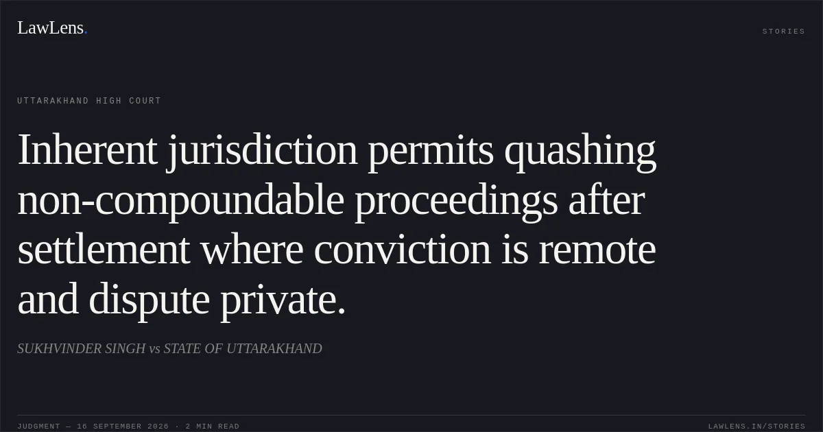 Inherent jurisdiction permits quashing non-compoundable proceedings after settlement where conviction is remote and dispute private.. SUKHVINDER SINGH vs STATE OF UTTARAKHAND. Uttarakhand High Court. LawLens