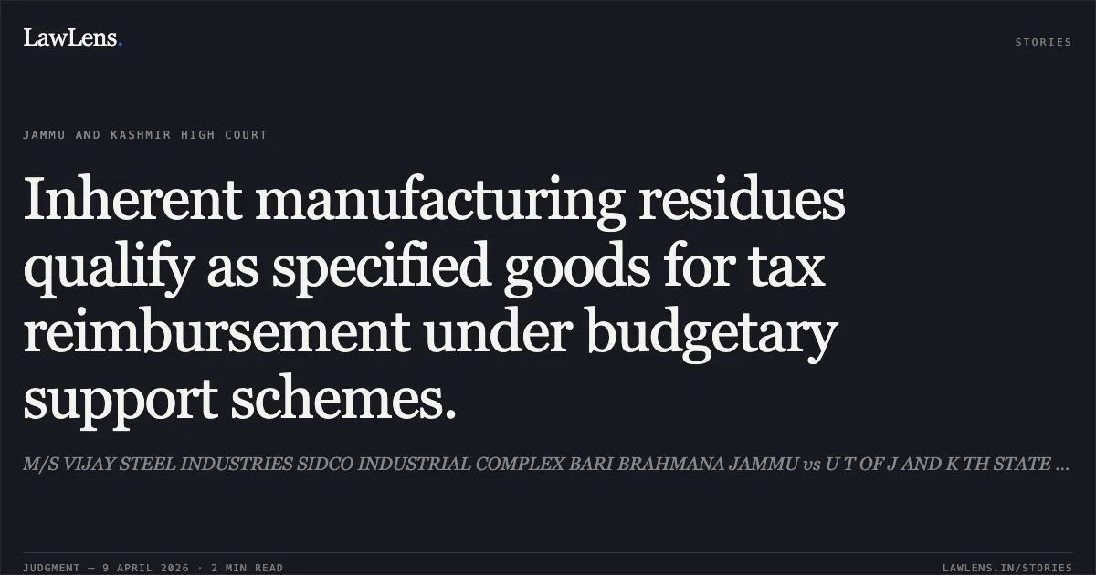 Inherent manufacturing residues qualify as specified goods for tax reimbursement under budgetary support schemes.. M/S VIJAY STEEL INDUSTRIES SIDCO INDUSTRIAL COMPLEX BARI BRAHMANA JAMMU vs U T OF J AND K TH STATE TAX OFFICER CIRCLE G EXCISE AND TAXATION COMPLEX JAMMU. Jammu and Kashmir High Court. LawLens