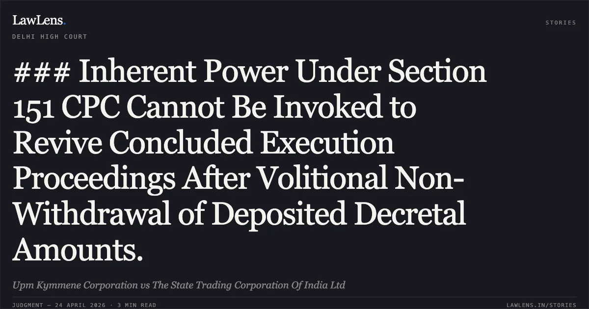 ### Inherent Power Under Section 151 CPC Cannot Be Invoked to Revive Concluded Execution Proceedings After Volitional Non-Withdrawal of Deposited Decretal Amounts.. Upm Kymmene Corporation vs The State Trading Corporation Of India Ltd. Delhi High Court. LawLens