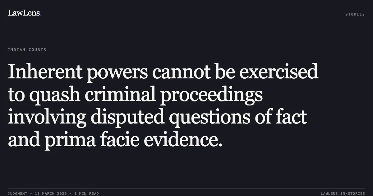 Inherent powers cannot be exercised to quash criminal proceedings involving disputed questions of fact and prima facie evidence.. Md. Junaid Chauhan @ Md. Junaidraza Chouhan v. State of Chhattisgarh & Anr. [2026:CGHC:11554-DB]. Chhattisgarh High Court. LawLens