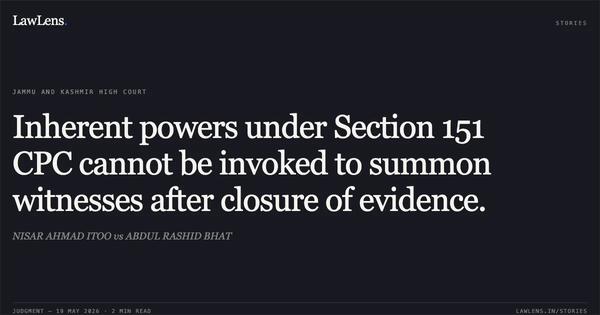 Inherent powers under Section 151 CPC cannot be invoked to summon witnesses after closure of evidence.. NISAR AHMAD ITOO vs ABDUL RASHID BHAT. Jammu and Kashmir High Court. LawLens