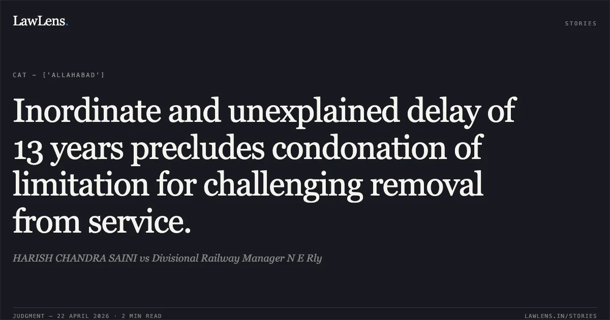 Inordinate and unexplained delay of 13 years precludes condonation of limitation for challenging removal from service.. HARISH CHANDRA SAINI vs Divisional Railway Manager N E Rly. Central Administrative Tribunal. LawLens