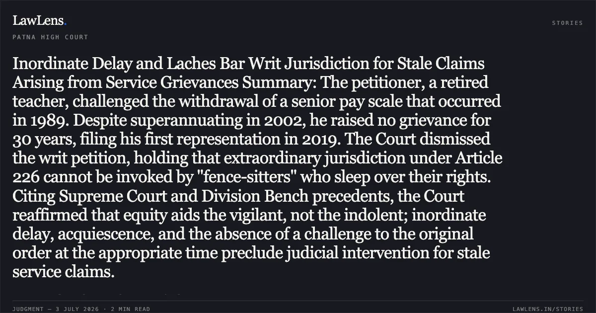 Inordinate Delay and Laches Bar Writ Jurisdiction for Stale Claims Arising from Service Grievances Summary: The petitioner, a retired teacher, challenged the withdrawal of a senior pay scale that occurred in 1989. Despite superannuating in 2002, he raised no grievance for 30 years, filing his first representation in 2019. The Court dismissed the writ petition, holding that extraordinary jurisdiction under Article 226 cannot be invoked by "fence-sitters" who sleep over their rights. Citing Supreme Court and Division Bench precedents, the Court reaffirmed that equity aids the vigilant, not the indolent; inordinate delay, acquiescence, and the absence of a challenge to the original order at the appropriate time preclude judicial intervention for stale service claims.. Kripa Nath Mishra vs The State of Bihar. Patna High Court. LawLens
