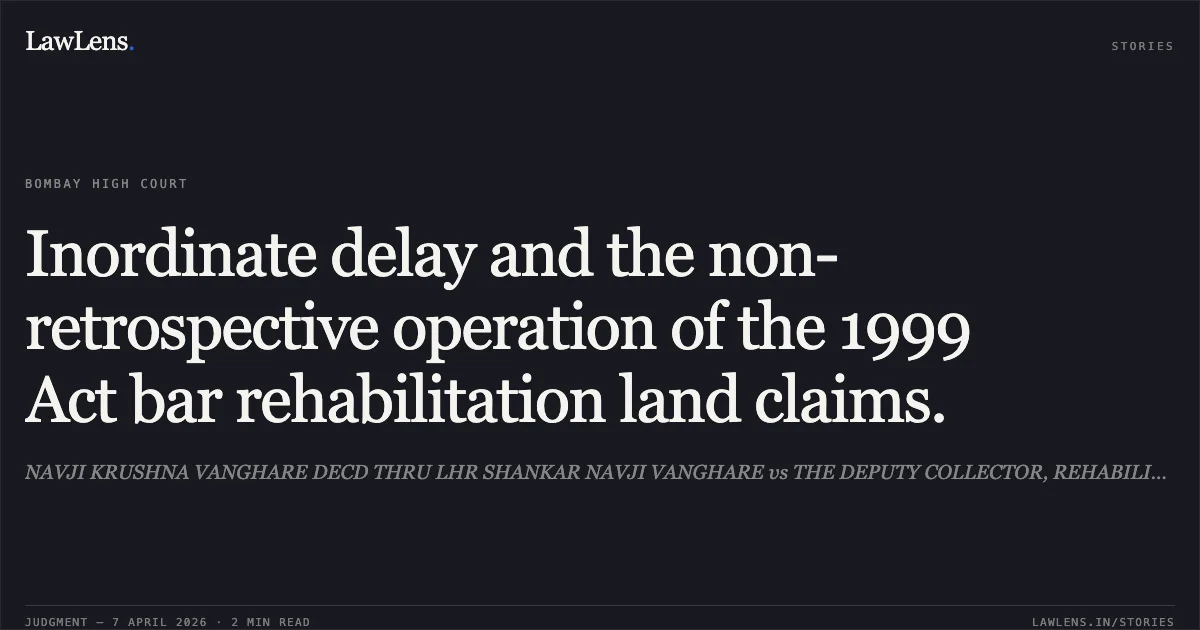 Inordinate delay and the non-retrospective operation of the 1999 Act bar rehabilitation land claims.. NAVJI KRUSHNA VANGHARE DECD THRU LHR SHANKAR NAVJI VANGHARE vs THE DEPUTY COLLECTOR, REHABILITATION, PUNE AND ORS. Bombay High Court. LawLens