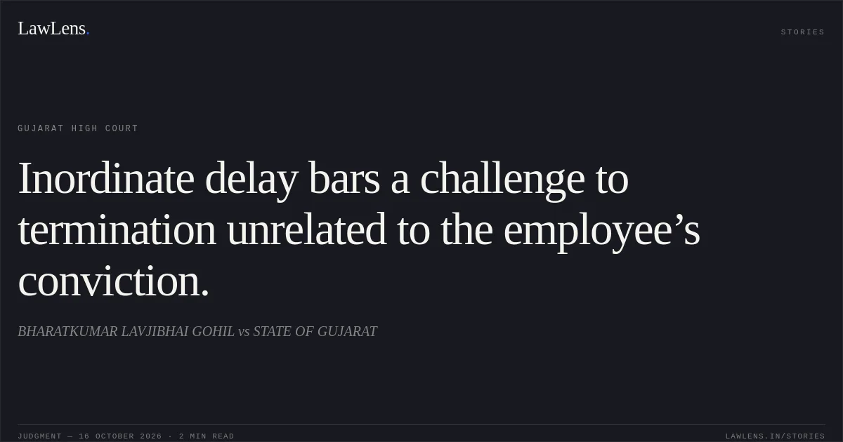 Inordinate delay bars a challenge to termination unrelated to the employee’s conviction.. BHARATKUMAR LAVJIBHAI GOHIL vs STATE OF GUJARAT. Gujarat High Court. LawLens