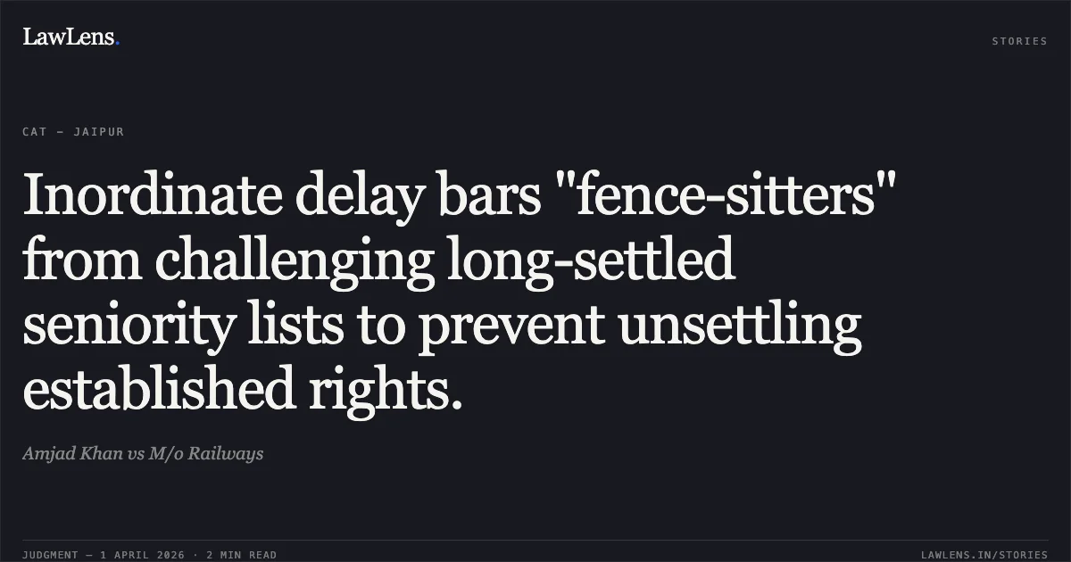 Inordinate delay bars "fence-sitters" from challenging long-settled seniority lists to prevent unsettling established rights.. Amjad Khan vs M/o Railways. Central Administrative Tribunal. LawLens