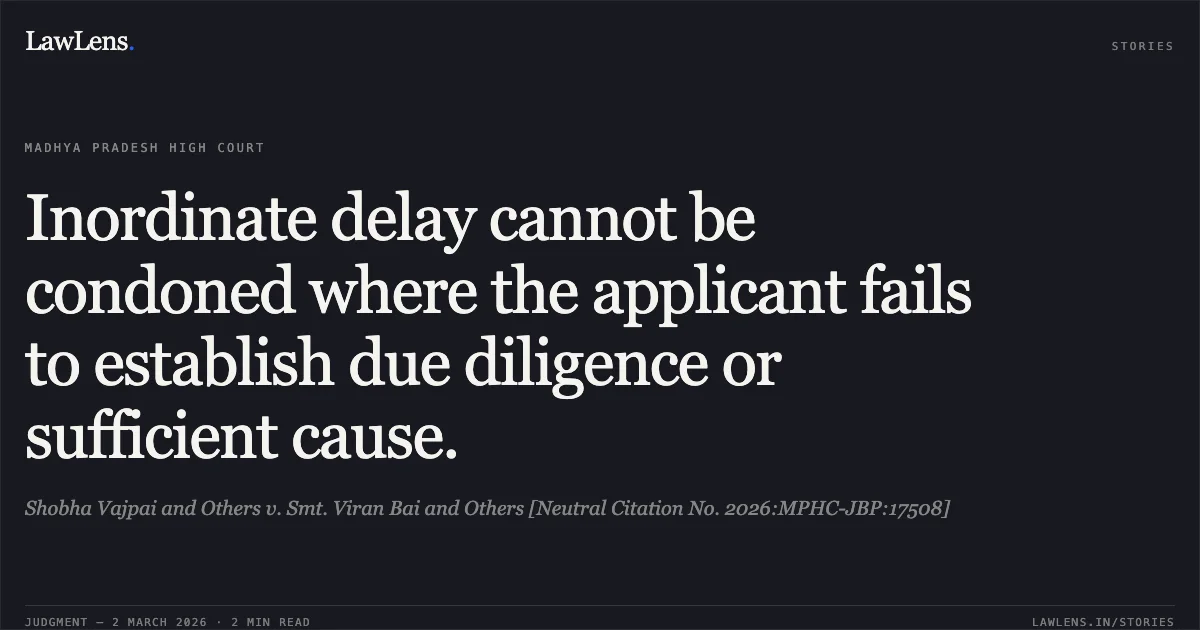 Inordinate delay cannot be condoned where the applicant fails to establish due diligence or sufficient cause.. Shobha Vajpai and Others v. Smt. Viran Bai and Others [Neutral Citation No. 2026:MPHC-JBP:17508]. Madhya Pradesh High Court. LawLens