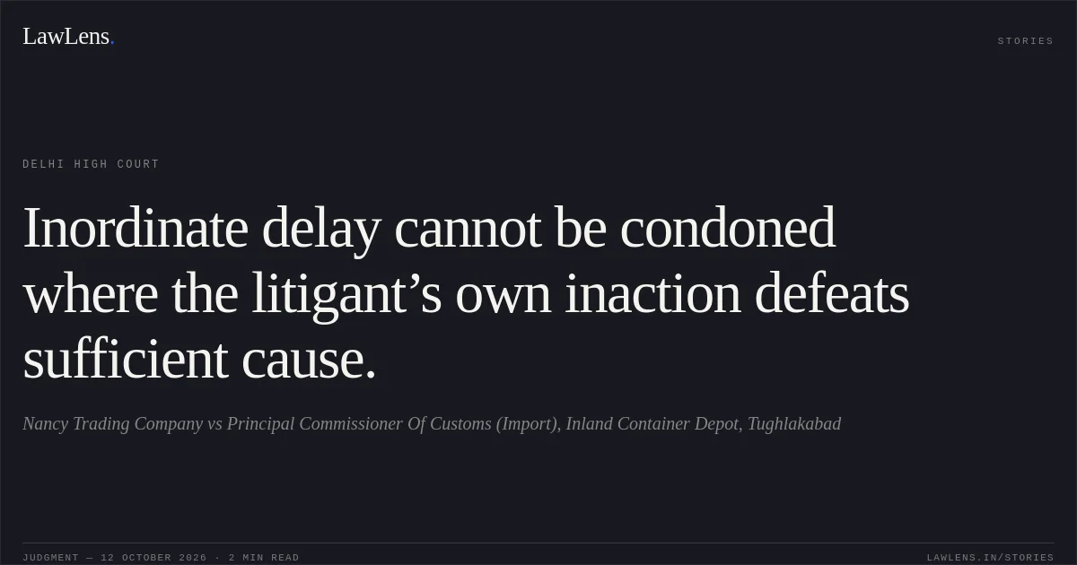 Inordinate delay cannot be condoned where the litigant’s own inaction defeats sufficient cause.. Nancy Trading Company vs Principal Commissioner Of Customs (Import), Inland Container Depot, Tughlakabad. Delhi High Court. LawLens