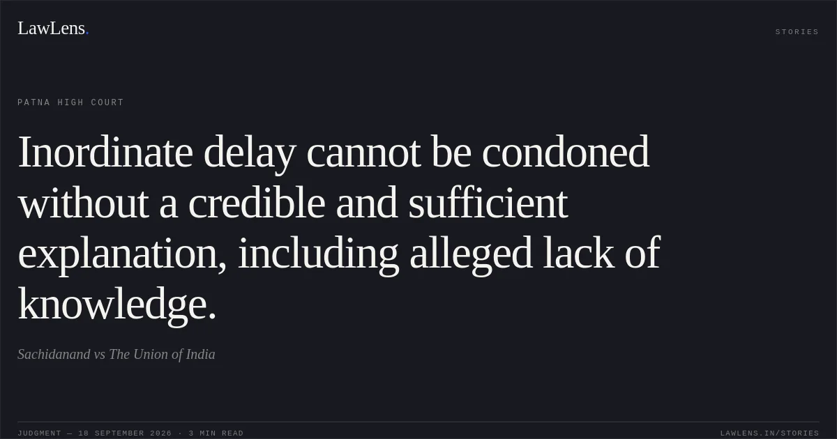 Inordinate delay cannot be condoned without a credible and sufficient explanation, including alleged lack of knowledge.. Sachidanand vs The Union of India. Patna High Court. LawLens