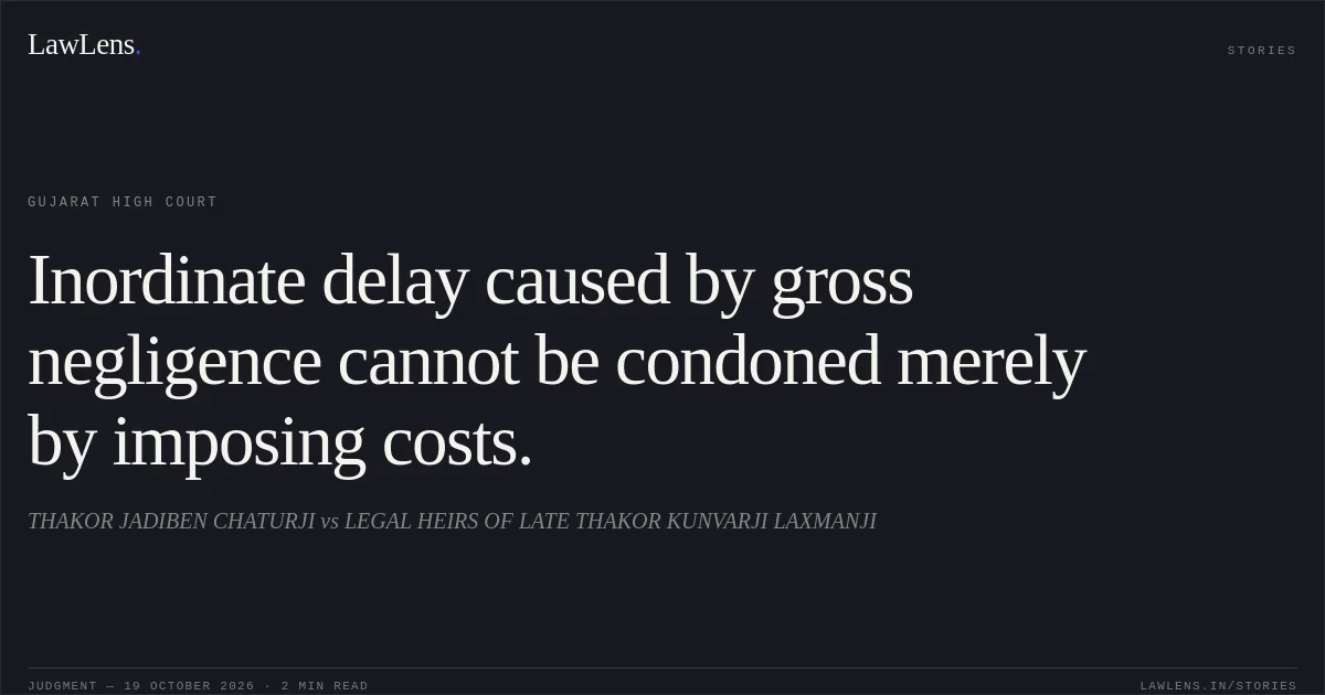 Inordinate delay caused by gross negligence cannot be condoned merely by imposing costs.. THAKOR JADIBEN CHATURJI vs LEGAL HEIRS OF LATE THAKOR KUNVARJI LAXMANJI. Gujarat High Court. LawLens