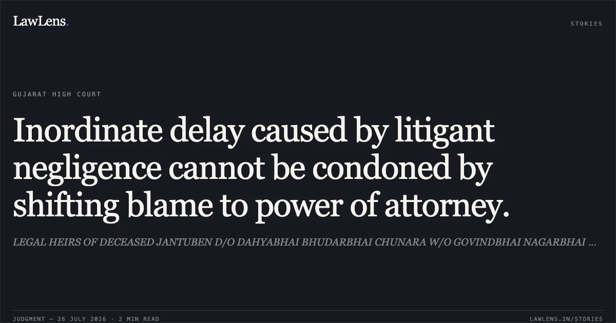 Inordinate delay caused by litigant negligence cannot be condoned by shifting blame to power of attorney.. LEGAL HEIRS OF DECEASED JANTUBEN D/O DAHYABHAI BHUDARBHAI CHUNARA W/O GOVINDBHAI NAGARBHAI DANTANI vs VASTUPAL FAKIRCHAND SHIKARI. Gujarat High Court. LawLens