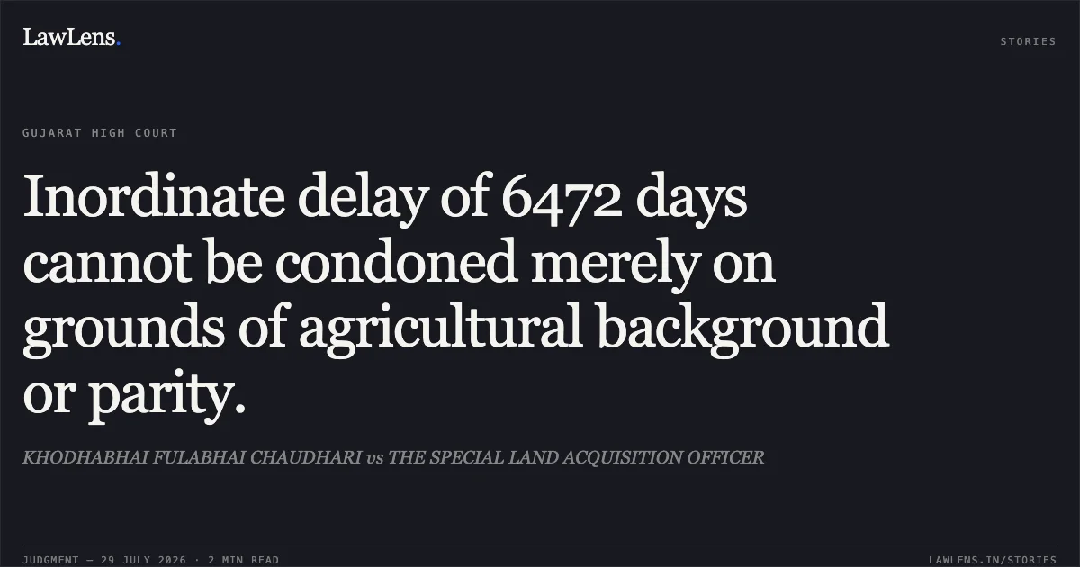 Inordinate delay of 6472 days cannot be condoned merely on grounds of agricultural background or parity.. KHODHABHAI FULABHAI CHAUDHARI vs THE SPECIAL LAND ACQUISITION OFFICER. Gujarat High Court. LawLens