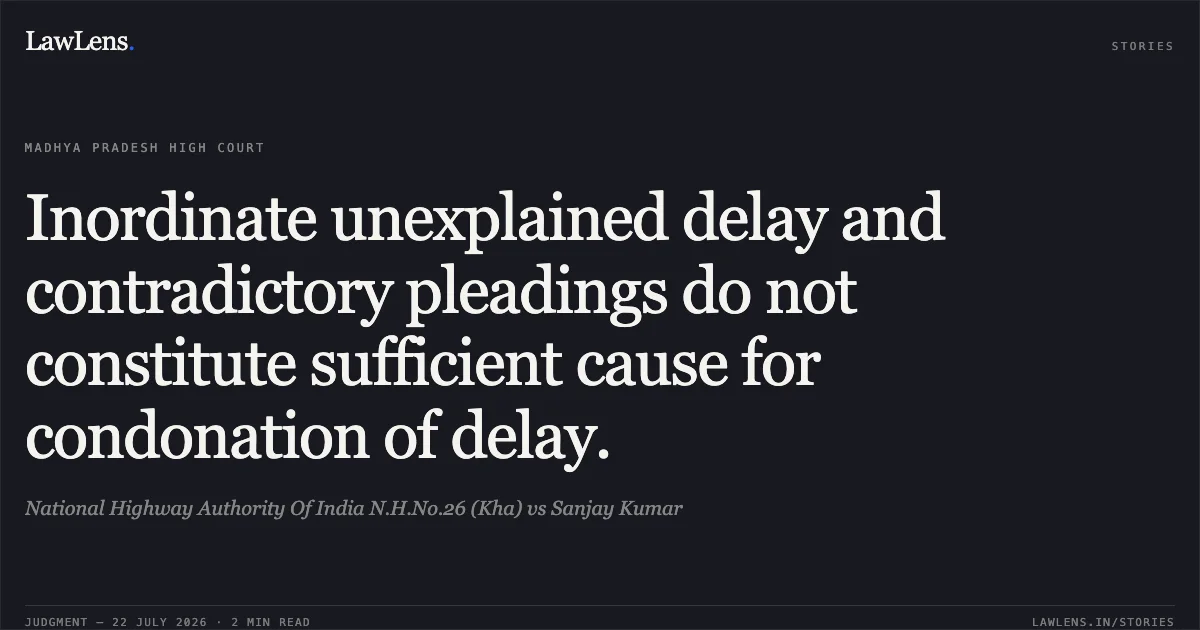 Inordinate unexplained delay and contradictory pleadings do not constitute sufficient cause for condonation of delay.. National Highway Authority Of India N.H.No.26 (Kha) vs Sanjay Kumar. Madhya Pradesh High Court. LawLens