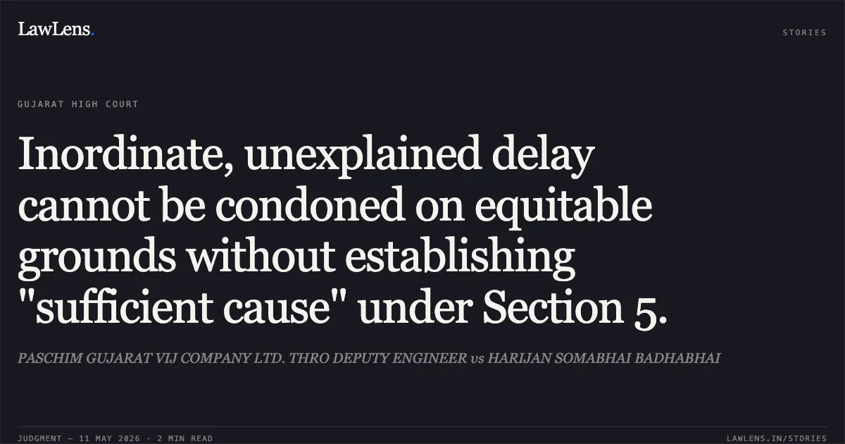 Inordinate, unexplained delay cannot be condoned on equitable grounds without establishing "sufficient cause" under Section 5.. PASCHIM GUJARAT VIJ COMPANY LTD. THRO DEPUTY ENGINEER vs HARIJAN SOMABHAI BADHABHAI. Gujarat High Court. LawLens