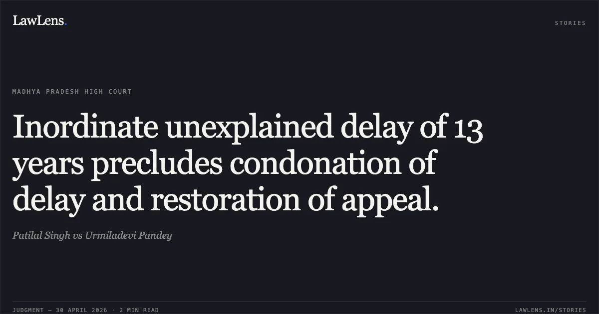 Inordinate unexplained delay of 13 years precludes condonation of delay and restoration of appeal.. Patilal Singh vs Urmiladevi Pandey. Madhya Pradesh High Court. LawLens