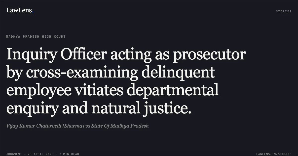 Inquiry Officer acting as prosecutor by cross-examining delinquent employee vitiates departmental enquiry and natural justice.. Vijay Kumar Chaturvedi [Sharma] vs State Of Madhya Pradesh. Madhya Pradesh High Court. LawLens