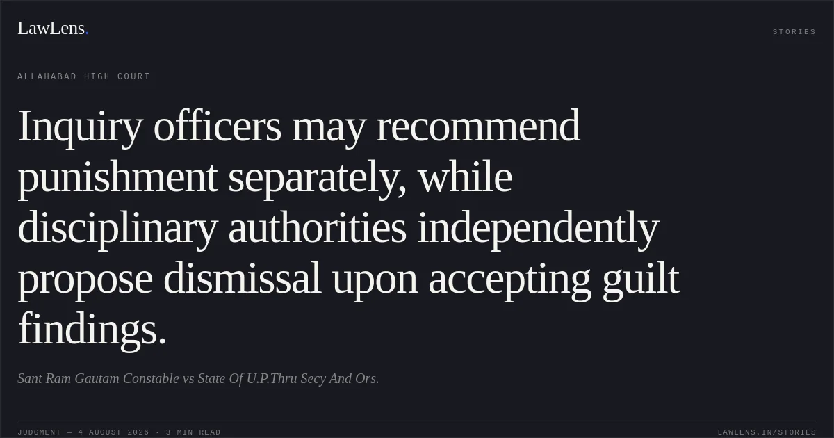 Inquiry officers may recommend punishment separately, while disciplinary authorities independently propose dismissal upon accepting guilt findings.. Sant Ram Gautam Constable vs State Of U.P.Thru Secy And Ors.. Allahabad High Court. LawLens