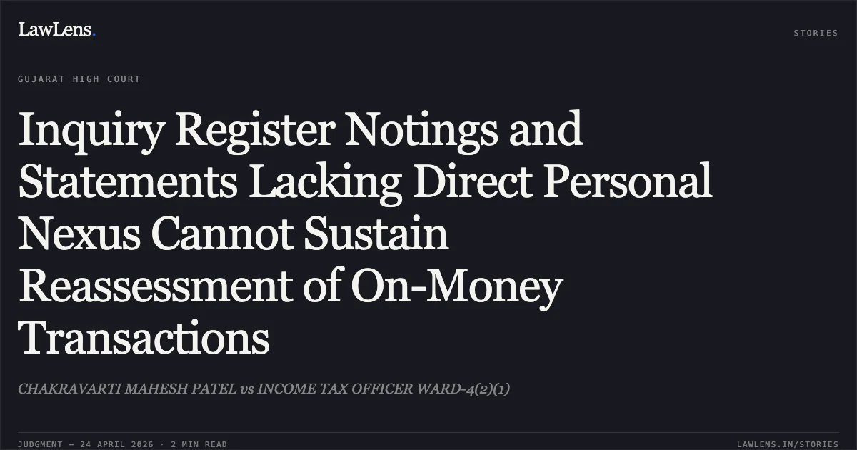 Inquiry Register Notings and Statements Lacking Direct Personal Nexus Cannot Sustain Reassessment of On-Money Transactions. CHAKRAVARTI MAHESH PATEL vs INCOME TAX OFFICER WARD-4(2)(1). Gujarat High Court. LawLens