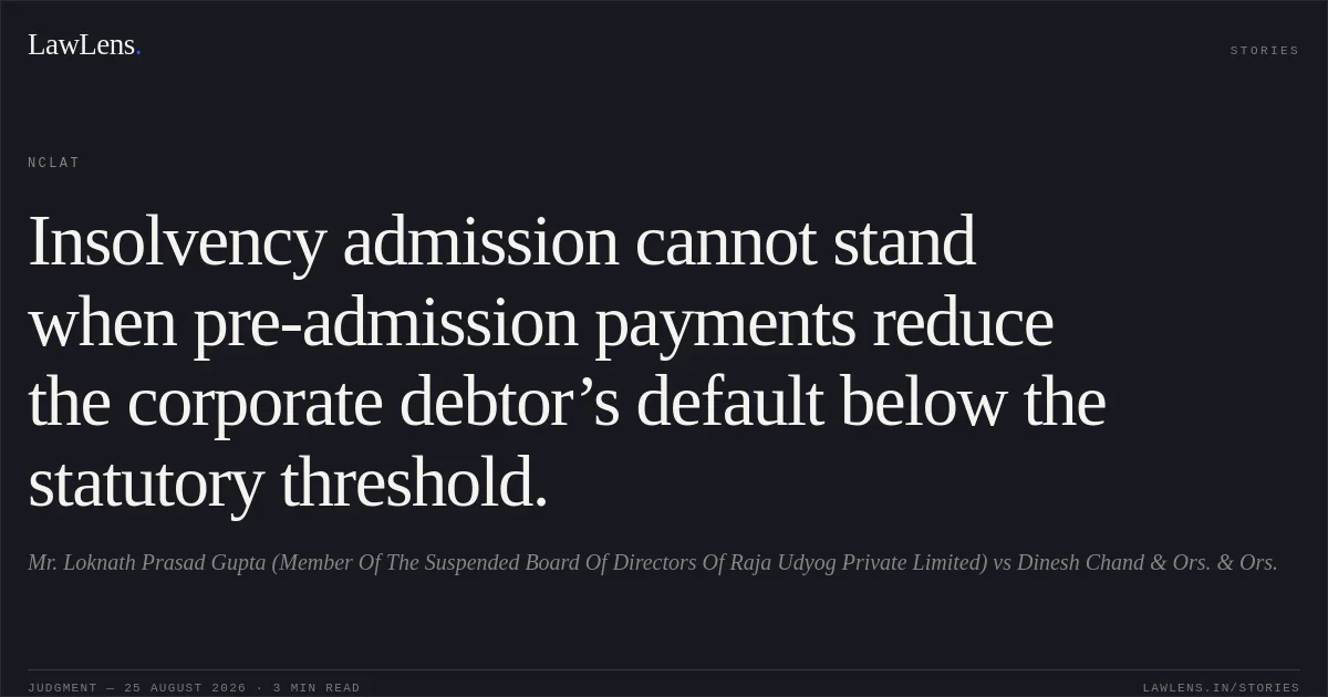 Insolvency admission cannot stand when pre-admission payments reduce the corporate debtor’s default below the statutory threshold.. Mr. Loknath Prasad Gupta (Member Of The Suspended Board Of Directors Of Raja Udyog Private Limited) vs Dinesh Chand & Ors. & Ors.. NCLAT. LawLens