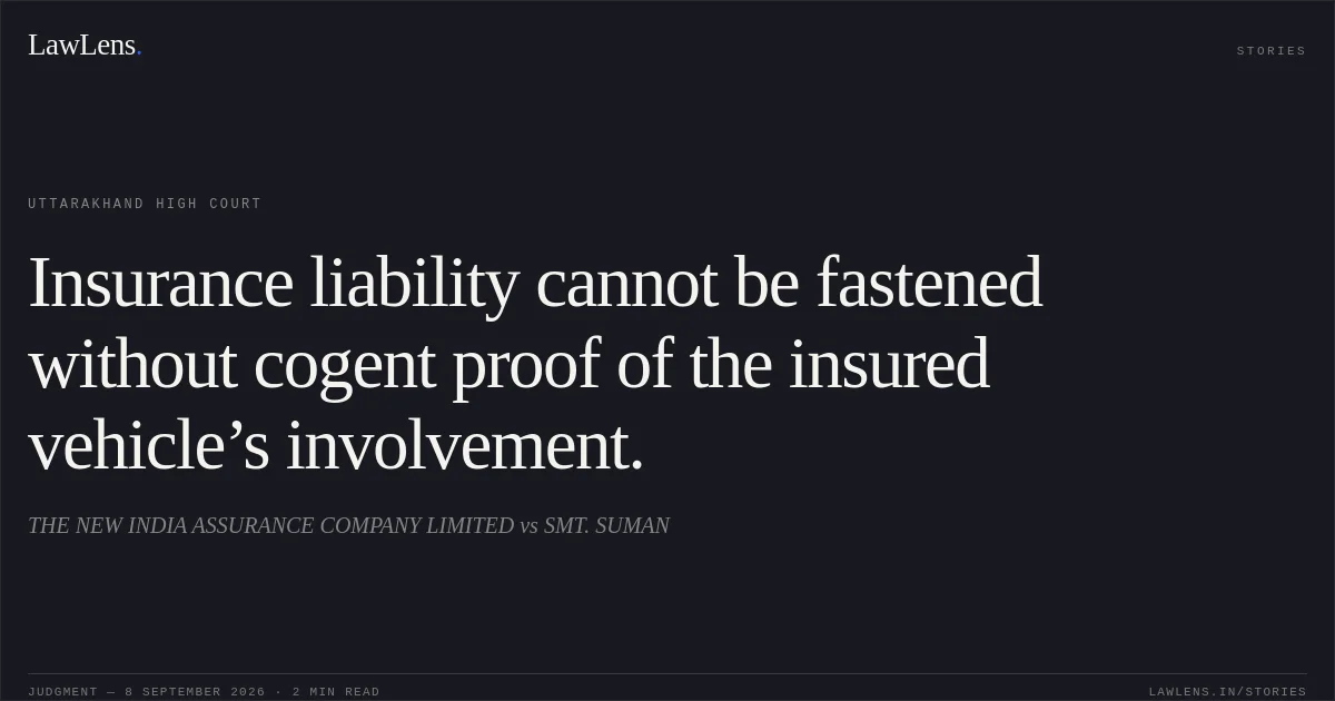 Insurance liability cannot be fastened without cogent proof of the insured vehicle’s involvement.. THE NEW INDIA ASSURANCE COMPANY LIMITED vs SMT. SUMAN. Uttarakhand High Court. LawLens