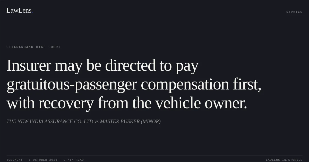 Insurer may be directed to pay gratuitous-passenger compensation first, with recovery from the vehicle owner.. THE NEW INDIA ASSURANCE CO. LTD vs MASTER PUSKER (MINOR). Uttarakhand High Court. LawLens