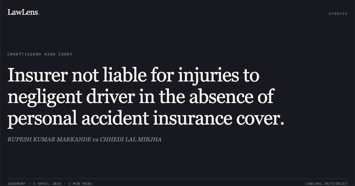 Insurer not liable for injuries to negligent driver in the absence of personal accident insurance cover.. RUPESH KUMAR MARKANDE vs CHHEDI LAL MIRJHA. Chhattisgarh High Court. LawLens