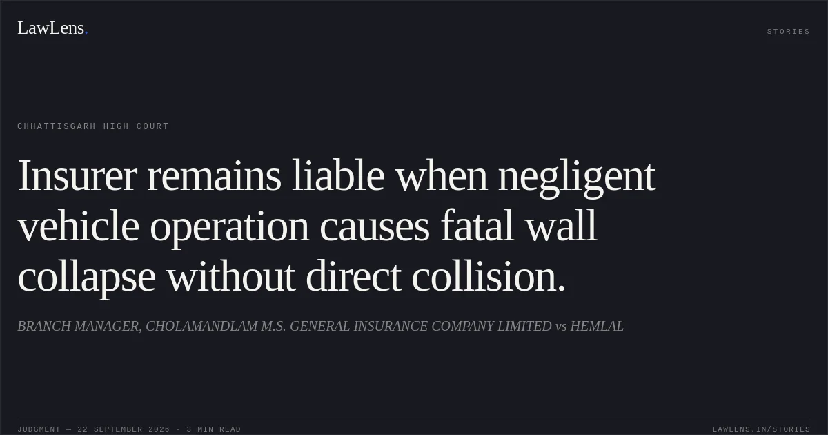 Insurer remains liable when negligent vehicle operation causes fatal wall collapse without direct collision.. BRANCH MANAGER, CHOLAMANDLAM M.S. GENERAL INSURANCE COMPANY LIMITED vs HEMLAL. Chhattisgarh High Court. LawLens