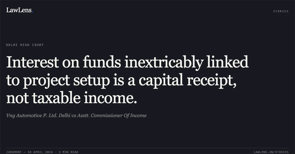 Interest on funds inextricably linked to project setup is a capital receipt, not taxable income.. Vng Automotive P. Ltd. Delhi vs Asstt. Commissioner Of Income. Delhi High Court. LawLens