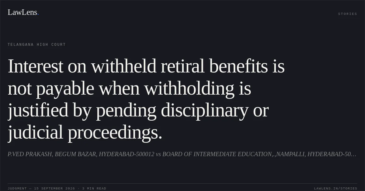 Interest on withheld retiral benefits is not payable when withholding is justified by pending disciplinary or judicial proceedings.. P.VED PRAKASH, BEGUM BAZAR, HYDERABAD-500012 vs BOARD OF INTERMEDIATE EDUCATION,.,NAMPALLI, HYDERABAD-500001. Telangana High Court. LawLens
