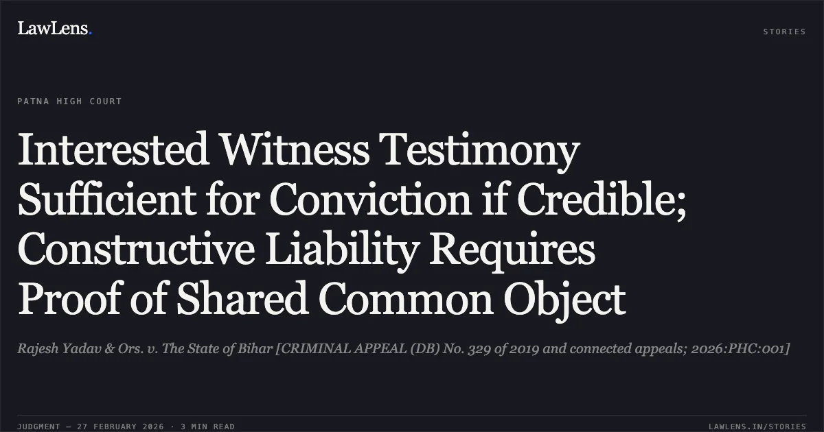 Interested Witness Testimony Sufficient for Conviction if Credible; Constructive Liability Requires Proof of Shared Common Object. Rajesh Yadav & Ors. v. The State of Bihar [CRIMINAL APPEAL (DB) No. 329 of 2019 and connected appeals; 2026:PHC:001]. Patna High Court. LawLens