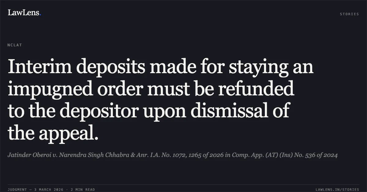 Interim deposits made for staying an impugned order must be refunded to the depositor upon dismissal of the appeal.. Jatinder Oberoi v. Narendra Singh Chhabra & Anr. I.A. No. 1072, 1265 of 2026 in Comp. App. (AT) (Ins) No. 536 of 2024. NCLAT. LawLens