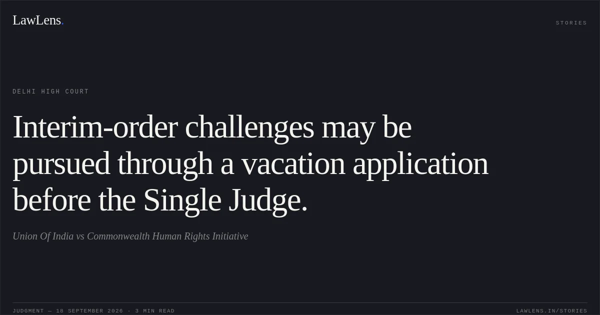 Interim-order challenges may be pursued through a vacation application before the Single Judge.. Union Of India vs Commonwealth Human Rights Initiative. Delhi High Court. LawLens