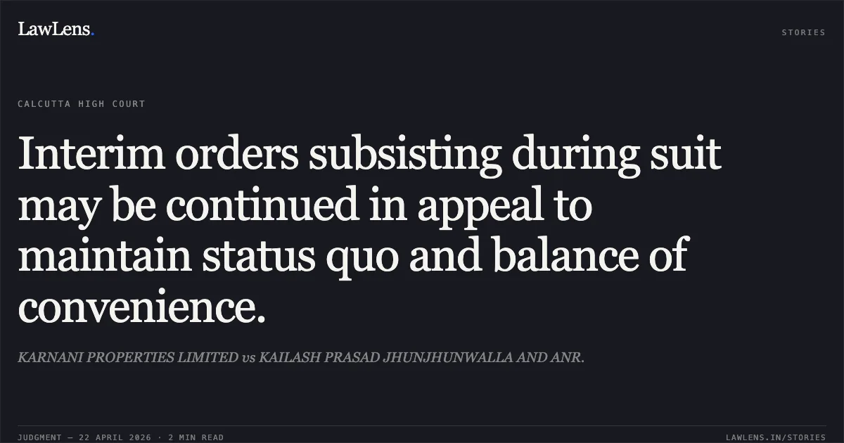 Interim orders subsisting during suit may be continued in appeal to maintain status quo and balance of convenience.. KARNANI PROPERTIES LIMITED vs KAILASH PRASAD JHUNJHUNWALLA AND ANR.. Calcutta High Court. LawLens