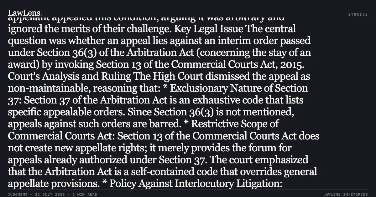 Interim orders under Section 36(3) are not appealable under Section 37 of the Arbitration Act. ### Case Summary Background The appellant, a Government undertaking, challenged an arbitral award under Section 34 of the Arbitration and Conciliation Act. The Commercial Court granted a stay on the award's enforcement but conditioned it upon the deposit of the entire awarded amount. The appellant appealed this condition, arguing it was arbitrary and ignored the merits of their challenge. Key Legal Issue The central question was whether an appeal lies against an interim order passed under Section 36(3) of the Arbitration Act (concerning the stay of an award) by invoking Section 13 of the Commercial Courts Act, 2015. Court's Analysis and Ruling The High Court dismissed the appeal as non-maintainable, reasoning that: * Exclusionary Nature of Section 37: Section 37 of the Arbitration Act is an exhaustive code that lists specific appealable orders. Since Section 36(3) is not mentioned, appeals against such orders are barred. * Restrictive Scope of Commercial Courts Act: Section 13 of the Commercial Courts Act does not create new appellate rights; it merely provides the forum for appeals already authorized under Section 37. The court emphasized that the Arbitration Act is a self-contained code that overrides general appellate provisions. * Policy Against Interlocutory Litigation: Permitting appeals against conditional stays would defeat the legislative intent of speedy enforcement and minimal judicial interference in arbitration. The Court concluded that while the appellant remains free to seek supervisory relief under Article 227 of the Constitution, no statutory appeal exists for this specific interlocutory order. Would you like a summary of the next segment or another judgment?. RAJSTHAN STATE WAREHOUSING CORPORATION vs ORIGO COMMODITIES INDIA PRIVATE LIMITED. Rajasthan High Court. LawLens