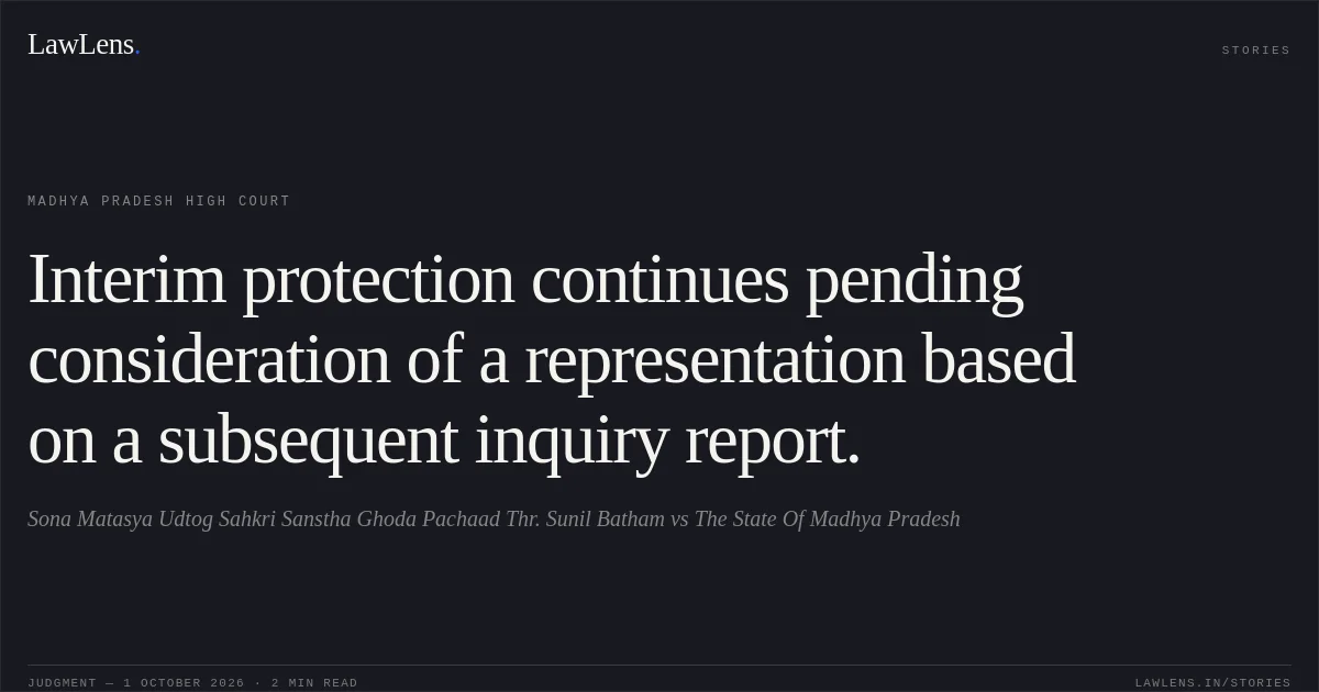 Interim protection continues pending consideration of a representation based on a subsequent inquiry report.. Sona Matasya Udtog Sahkri Sanstha Ghoda Pachaad Thr. Sunil Batham vs The State Of Madhya Pradesh. Madhya Pradesh High Court. LawLens