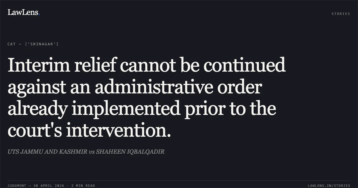 Interim relief cannot be continued against an administrative order already implemented prior to the court's intervention.. UTS JAMMU AND KASHMIR vs SHAHEEN IQBALQADIR. Central Administrative Tribunal. LawLens